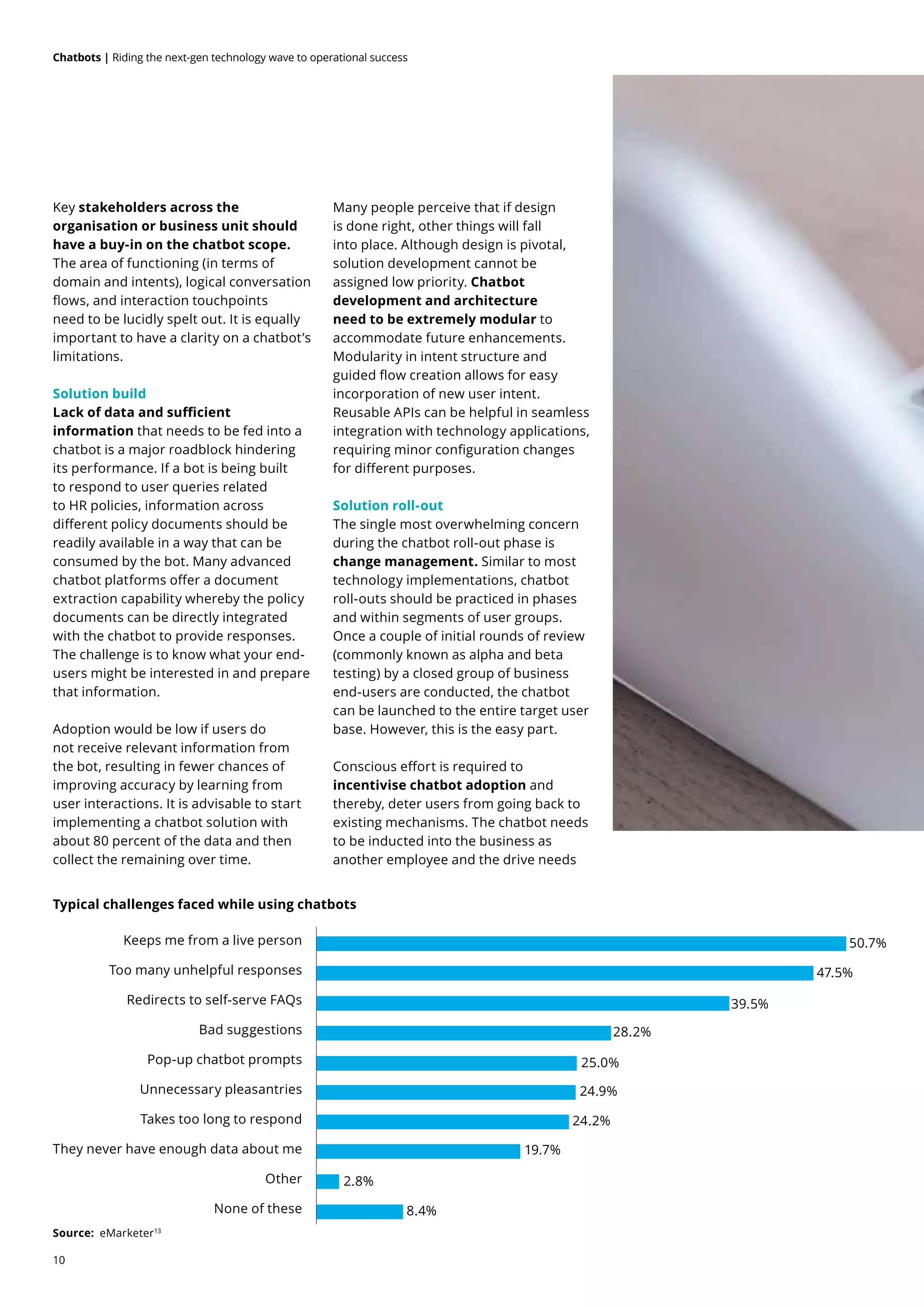 10
Chatbots | Riding the next-gen technology wave to operational success
Key stakeholders across the
organisation or business unit should
have a buy-in on the chatbot scope.
The area of functioning (in terms of
domain and intents), logical conversation
flows, and interaction touchpoints
need to be lucidly spelt out. It is equally
important to have a clarity on a chatbot’s
limitations.
Solution build
Lack of data and sufficient
information that needs to be fed into a
chatbot is a major roadblock hindering
its performance. If a bot is being built
to respond to user queries related
to HR policies, information across
different policy documents should be
readily available in a way that can be
consumed by the bot. Many advanced
chatbot platforms offer a document
extraction capability whereby the policy
documents can be directly integrated
with the chatbot to provide responses.
The challenge is to know what your end-
users might be interested in and prepare
that information.
Adoption would be low if users do
not receive relevant information from
the bot, resulting in fewer chances of
improving accuracy by learning from
user interactions. It is advisable to start
implementing a chatbot solution with
about 80 percent of the data and then
collect the remaining over time.
Many people perceive that if design
is done right, other things will fall
into place. Although design is pivotal,
solution development cannot be
assigned low priority. Chatbot
development and architecture
need to be extremely modular to
accommodate future enhancements.
Modularity in intent structure and
guided flow creation allows for easy
incorporation of new user intent.
Reusable APIs can be helpful in seamless
integration with technology applications,
requiring minor configuration changes
for different purposes.
Solution roll-out
The single most overwhelming concern
during the chatbot roll-out phase is
change management. Similar to most
technology implementations, chatbot
roll-outs should be practiced in phases
and within segments of user groups.
Once a couple of initial rounds of review
(commonly known as alpha and beta
testing) by a closed group of business
end-users are conducted, the chatbot
can be launched to the entire target user
base. However, this is the easy part.
Conscious effort is required to
incentivise chatbot adoption and
thereby, deter users from going back to
existing mechanisms. The chatbot needs
to be inducted into the business as
another employee and the drive needs
Typical challenges faced while using chatbots
Source: eMarketer13
Keeps me from a live person
None of these
Other
They never have enough data about me
Takes too long to respond
Unnecessary pleasantries
Pop-up chatbot prompts
Bad suggestions
Redirects to self-serve FAQs
Too many unhelpful responses
50.7%
47.5%
39.5%
28.2%
25.0%
24.9%
24.2%
19.7%
2.8%
8.4%
 