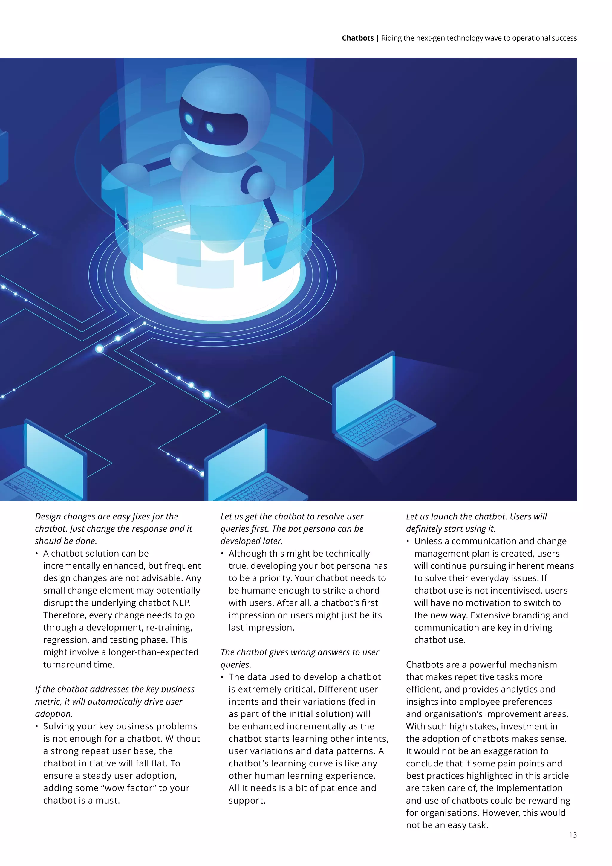 13
Chatbots | Riding the next-gen technology wave to operational success
Design changes are easy fixes for the
chatbot. Just change the response and it
should be done.
•	 A chatbot solution can be
incrementally enhanced, but frequent
design changes are not advisable. Any
small change element may potentially
disrupt the underlying chatbot NLP.
Therefore, every change needs to go
through a development, re-training,
regression, and testing phase. This
might involve a longer-than-expected
turnaround time.
If the chatbot addresses the key business
metric, it will automatically drive user
adoption.
•	 Solving your key business problems
is not enough for a chatbot. Without
a strong repeat user base, the
chatbot initiative will fall flat. To
ensure a steady user adoption,
adding some “wow factor” to your
chatbot is a must.
Let us get the chatbot to resolve user
queries first. The bot persona can be
developed later.
•	 Although this might be technically
true, developing your bot persona has
to be a priority. Your chatbot needs to
be humane enough to strike a chord
with users. After all, a chatbot’s first
impression on users might just be its
last impression.
The chatbot gives wrong answers to user
queries.
•	 The data used to develop a chatbot
is extremely critical. Different user
intents and their variations (fed in
as part of the initial solution) will
be enhanced incrementally as the
chatbot starts learning other intents,
user variations and data patterns. A
chatbot’s learning curve is like any
other human learning experience.
All it needs is a bit of patience and
support.
Let us launch the chatbot. Users will
definitely start using it.
•	 Unless a communication and change
management plan is created, users
will continue pursuing inherent means
to solve their everyday issues. If
chatbot use is not incentivised, users
will have no motivation to switch to
the new way. Extensive branding and
communication are key in driving
chatbot use.
Chatbots are a powerful mechanism
that makes repetitive tasks more
efficient, and provides analytics and
insights into employee preferences
and organisation’s improvement areas.
With such high stakes, investment in
the adoption of chatbots makes sense.
It would not be an exaggeration to
conclude that if some pain points and
best practices highlighted in this article
are taken care of, the implementation
and use of chatbots could be rewarding
for organisations. However, this would
not be an easy task.
 