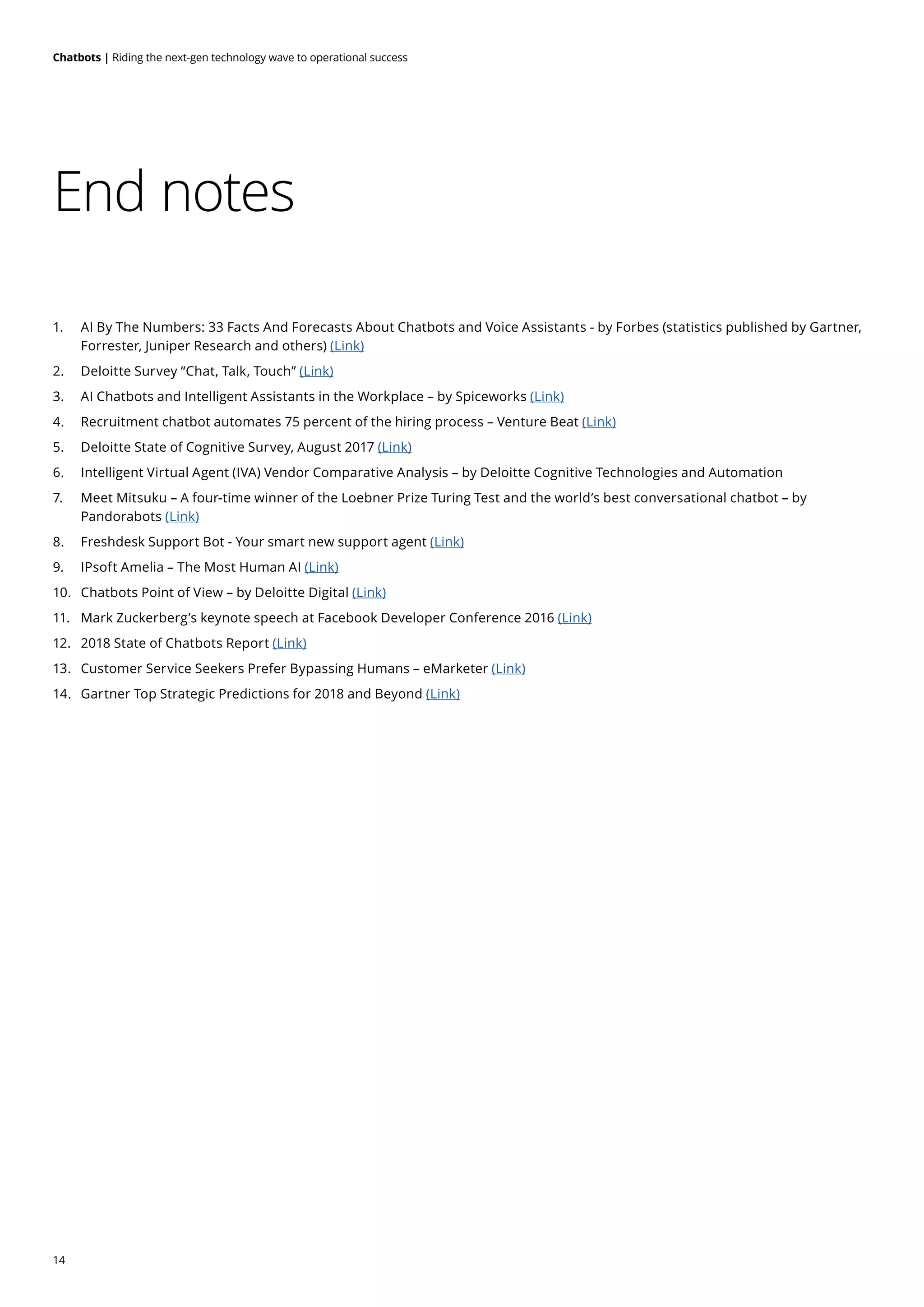 14
Chatbots | Riding the next-gen technology wave to operational success
End notes
1.	 AI By The Numbers: 33 Facts And Forecasts About Chatbots and Voice Assistants - by Forbes (statistics published by Gartner,
Forrester, Juniper Research and others) (Link)
2. 	 Deloitte Survey “Chat, Talk, Touch” (Link)
3.	 AI Chatbots and Intelligent Assistants in the Workplace – by Spiceworks (Link)
4.	 Recruitment chatbot automates 75 percent of the hiring process – Venture Beat (Link)
5.	 Deloitte State of Cognitive Survey, August 2017 (Link)
6.	 Intelligent Virtual Agent (IVA) Vendor Comparative Analysis – by Deloitte Cognitive Technologies and Automation
7.	 Meet Mitsuku – A four-time winner of the Loebner Prize Turing Test and the world’s best conversational chatbot – by
Pandorabots (Link)
8.	 Freshdesk Support Bot - Your smart new support agent (Link)
9.	 IPsoft Amelia – The Most Human AI (Link)
10.	 Chatbots Point of View – by Deloitte Digital (Link)
11.	 Mark Zuckerberg’s keynote speech at Facebook Developer Conference 2016 (Link)
12.	 2018 State of Chatbots Report (Link)
13.	 Customer Service Seekers Prefer Bypassing Humans – eMarketer (Link)
14.	 Gartner Top Strategic Predictions for 2018 and Beyond (Link)
 