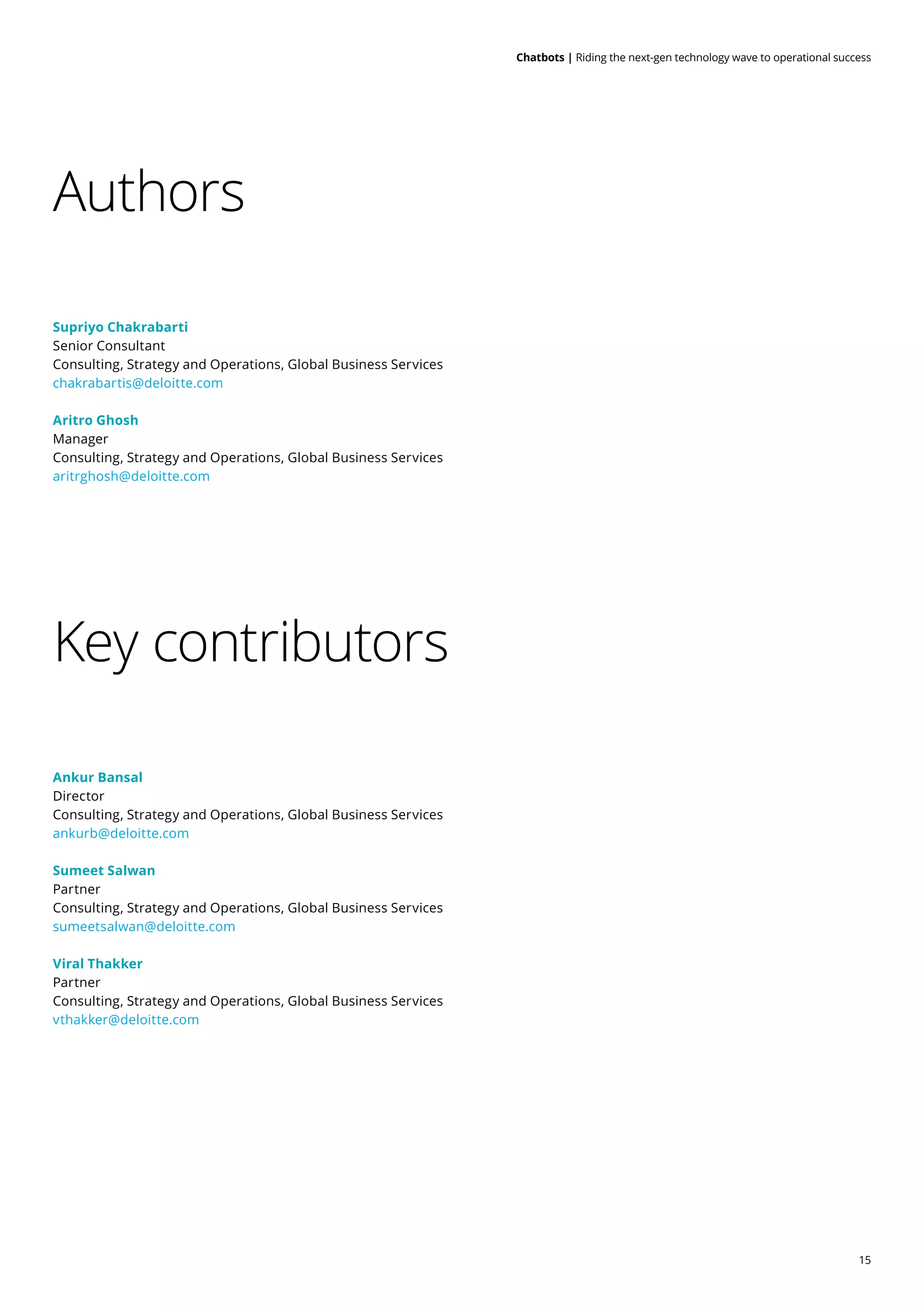15
Chatbots | Riding the next-gen technology wave to operational success
Authors
Key contributors
Supriyo Chakrabarti
Senior Consultant
Consulting, Strategy and Operations, Global Business Services
chakrabartis@deloitte.com
Aritro Ghosh
Manager
Consulting, Strategy and Operations, Global Business Services
aritrghosh@deloitte.com
Ankur Bansal
Director
Consulting, Strategy and Operations, Global Business Services
ankurb@deloitte.com
Sumeet Salwan
Partner
Consulting, Strategy and Operations, Global Business Services
sumeetsalwan@deloitte.com
Viral Thakker
Partner
Consulting, Strategy and Operations, Global Business Services
vthakker@deloitte.com
 