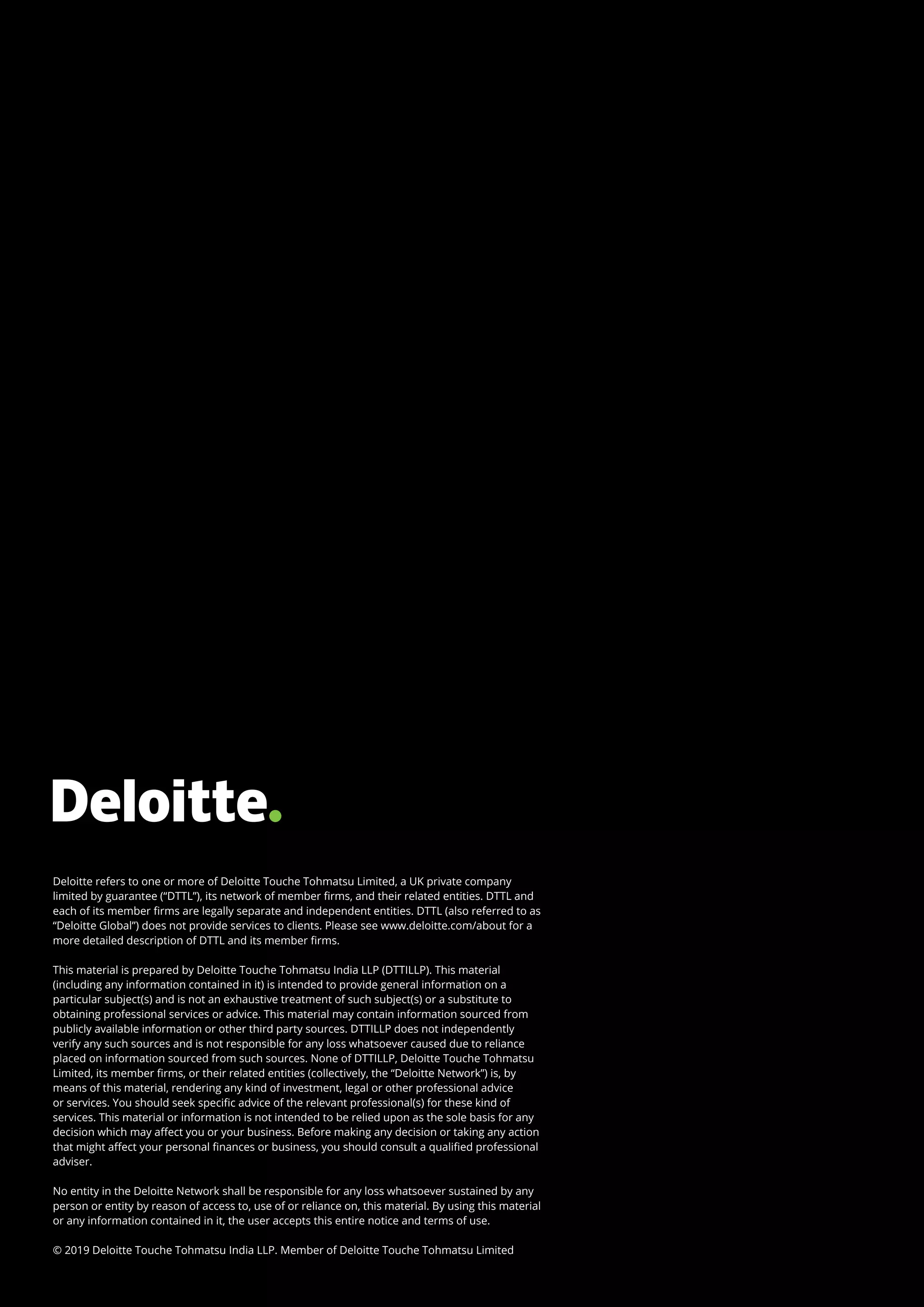 18
Chatbots | Riding the next-gen technology wave to operational success
Deloitte refers to one or more of Deloitte Touche Tohmatsu Limited, a UK private company
limited by guarantee (“DTTL”), its network of member firms, and their related entities. DTTL and
each of its member firms are legally separate and independent entities. DTTL (also referred to as
“Deloitte Global”) does not provide services to clients. Please see www.deloitte.com/about for a
more detailed description of DTTL and its member firms.
This material is prepared by Deloitte Touche Tohmatsu India LLP (DTTILLP). This material
(including any information contained in it) is intended to provide general information on a
particular subject(s) and is not an exhaustive treatment of such subject(s) or a substitute to
obtaining professional services or advice. This material may contain information sourced from
publicly available information or other third party sources. DTTILLP does not independently
verify any such sources and is not responsible for any loss whatsoever caused due to reliance
placed on information sourced from such sources. None of DTTILLP, Deloitte Touche Tohmatsu
Limited, its member firms, or their related entities (collectively, the “Deloitte Network”) is, by
means of this material, rendering any kind of investment, legal or other professional advice
or services. You should seek specific advice of the relevant professional(s) for these kind of
services. This material or information is not intended to be relied upon as the sole basis for any
decision which may affect you or your business. Before making any decision or taking any action
that might affect your personal finances or business, you should consult a qualified professional
adviser.
No entity in the Deloitte Network shall be responsible for any loss whatsoever sustained by any
person or entity by reason of access to, use of or reliance on, this material. By using this material
or any information contained in it, the user accepts this entire notice and terms of use.
© 2019 Deloitte Touche Tohmatsu India LLP. Member of Deloitte Touche Tohmatsu Limited
 