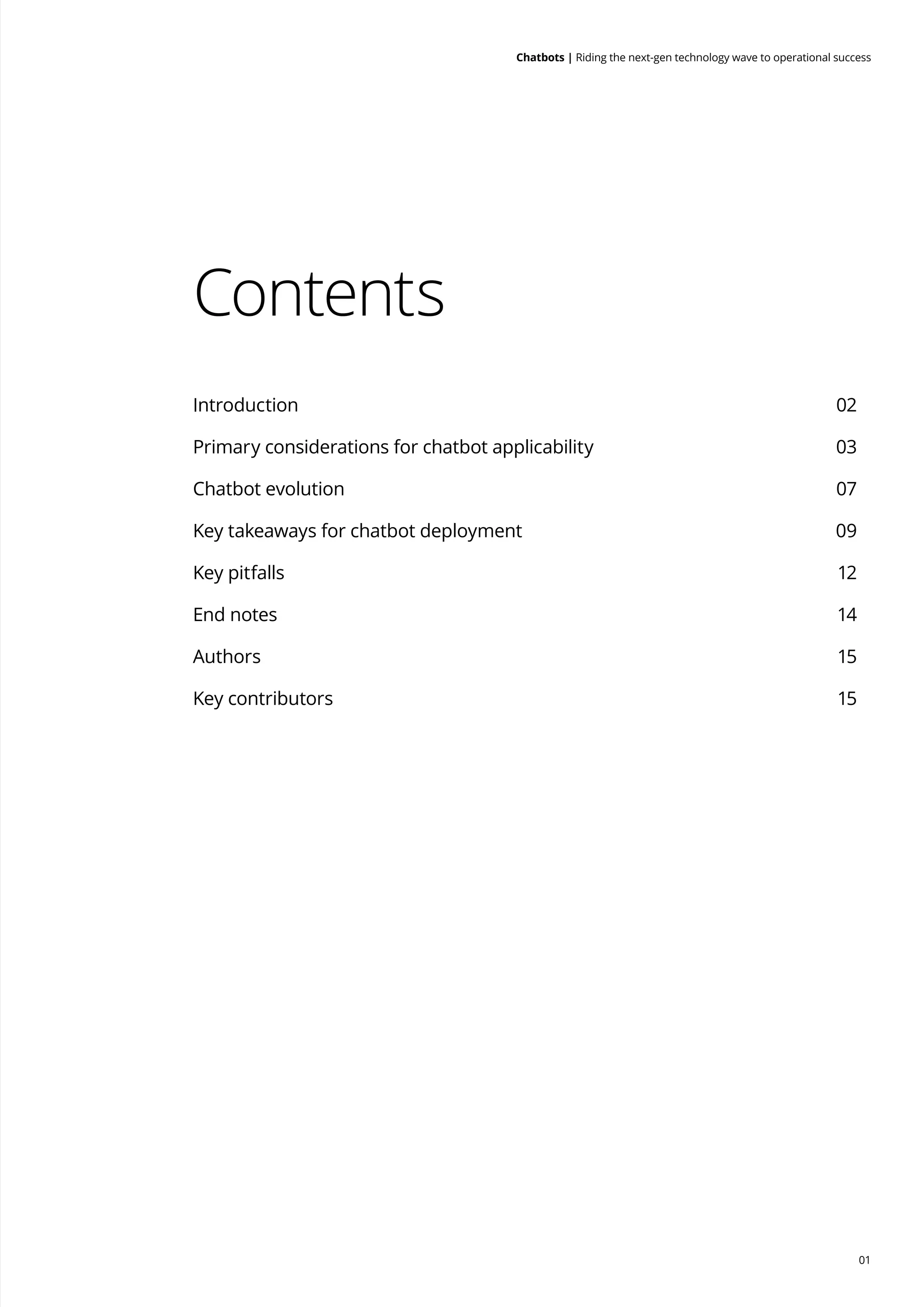 01
Chatbots | Riding the next-gen technology wave to operational success
Contents
Introduction	 02
Primary considerations for chatbot applicability	 03
Chatbot evolution	 07
Key takeaways for chatbot deployment	 09
Key pitfalls 	 12
End notes	 14
Authors	 15
Key contributors	 15
 