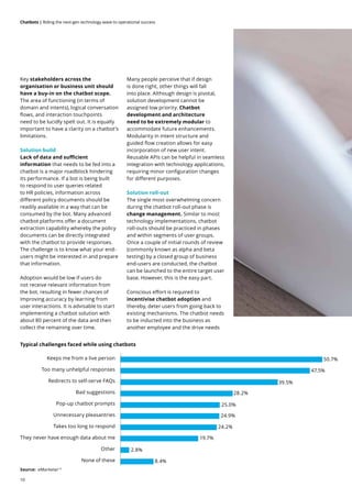 10
Chatbots | Riding the next-gen technology wave to operational success
Key stakeholders across the
organisation or business unit should
have a buy-in on the chatbot scope.
The area of functioning (in terms of
domain and intents), logical conversation
flows, and interaction touchpoints
need to be lucidly spelt out. It is equally
important to have a clarity on a chatbot’s
limitations.
Solution build
Lack of data and sufficient
information that needs to be fed into a
chatbot is a major roadblock hindering
its performance. If a bot is being built
to respond to user queries related
to HR policies, information across
different policy documents should be
readily available in a way that can be
consumed by the bot. Many advanced
chatbot platforms offer a document
extraction capability whereby the policy
documents can be directly integrated
with the chatbot to provide responses.
The challenge is to know what your end-
users might be interested in and prepare
that information.
Adoption would be low if users do
not receive relevant information from
the bot, resulting in fewer chances of
improving accuracy by learning from
user interactions. It is advisable to start
implementing a chatbot solution with
about 80 percent of the data and then
collect the remaining over time.
Many people perceive that if design
is done right, other things will fall
into place. Although design is pivotal,
solution development cannot be
assigned low priority. Chatbot
development and architecture
need to be extremely modular to
accommodate future enhancements.
Modularity in intent structure and
guided flow creation allows for easy
incorporation of new user intent.
Reusable APIs can be helpful in seamless
integration with technology applications,
requiring minor configuration changes
for different purposes.
Solution roll-out
The single most overwhelming concern
during the chatbot roll-out phase is
change management. Similar to most
technology implementations, chatbot
roll-outs should be practiced in phases
and within segments of user groups.
Once a couple of initial rounds of review
(commonly known as alpha and beta
testing) by a closed group of business
end-users are conducted, the chatbot
can be launched to the entire target user
base. However, this is the easy part.
Conscious effort is required to
incentivise chatbot adoption and
thereby, deter users from going back to
existing mechanisms. The chatbot needs
to be inducted into the business as
another employee and the drive needs
Typical challenges faced while using chatbots
Source: eMarketer13
Keeps me from a live person
None of these
Other
They never have enough data about me
Takes too long to respond
Unnecessary pleasantries
Pop-up chatbot prompts
Bad suggestions
Redirects to self-serve FAQs
Too many unhelpful responses
50.7%
47.5%
39.5%
28.2%
25.0%
24.9%
24.2%
19.7%
2.8%
8.4%
 