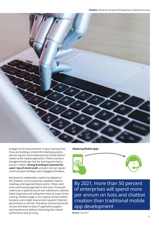 11
Chatbots | Riding the next-gen technology wave to operational success
to begin at the executive level. To give a perspective,
if you are building a chatbot for ticketing purpose,
service request and incident portals should redirect
tickets to the chatbot application. There could be a
live agent hand-over, but the starting point has to
be your chatbot. Strong branding is essential for
users’ top-of-mind recall, and post roll-out regular
communication will keep users engaged and aware.
Key business stakeholders need to be aligned on
the chatbot’s current potential, capability, feature
roadmap, and expected failure points. These need
to be continuously apprised to end-users. Processes
need to be in place to record user interactions, identify
failed responses, and rolling them back as a part of bot
training. Chatbot usage is not a typical scenario where
business users might raise service requests if desired
performance is not met. Therefore, monitoring should
not just boil down to basic IT application support
and maintenance, without improving their overall
performance and accuracy. Source: Gartner14
Replacing Mobile Apps
By 2021, more than 50 percent
of enterprises will spend more
per annum on bots and chatbot
creation than traditional mobile
app development
 