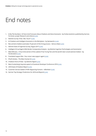 14
Chatbots | Riding the next-gen technology wave to operational success
End notes
1.	 AI By The Numbers: 33 Facts And Forecasts About Chatbots and Voice Assistants - by Forbes (statistics published by Gartner,
Forrester, Juniper Research and others) (Link)
2. 	 Deloitte Survey “Chat, Talk, Touch” (Link)
3.	 AI Chatbots and Intelligent Assistants in the Workplace – by Spiceworks (Link)
4.	 Recruitment chatbot automates 75 percent of the hiring process – Venture Beat (Link)
5.	 Deloitte State of Cognitive Survey, August 2017 (Link)
6.	 Intelligent Virtual Agent (IVA) Vendor Comparative Analysis – by Deloitte Cognitive Technologies and Automation
7.	 Meet Mitsuku – A four-time winner of the Loebner Prize Turing Test and the world’s best conversational chatbot – by
Pandorabots (Link)
8.	 Freshdesk Support Bot - Your smart new support agent (Link)
9.	 IPsoft Amelia – The Most Human AI (Link)
10.	 Chatbots Point of View – by Deloitte Digital (Link)
11.	 Mark Zuckerberg’s keynote speech at Facebook Developer Conference 2016 (Link)
12.	 2018 State of Chatbots Report (Link)
13.	 Customer Service Seekers Prefer Bypassing Humans – eMarketer (Link)
14.	 Gartner Top Strategic Predictions for 2018 and Beyond (Link)
 