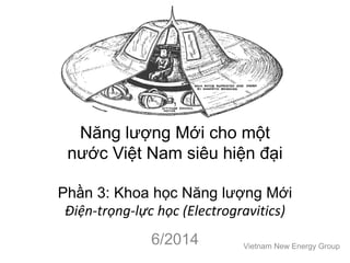 Năng lượng Mới cho một
nước Việt Nam siêu hiện đại
Phần 3: Khoa học Năng lượng Mới
Điện-trọng-lực học (Electrogravitics)
6/2014 Vietnam New Energy Group
 