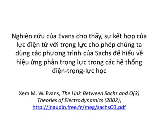 Nghiên cứu của Evans cho thấy, sự kết hợp của
lực điện từ với trọng lực cho phép chúng ta
dùng các phương trình của Sachs để hiểu về
hiệu ứng phản trọng lực trong các hệ thống
điện-trọng-lực học
Xem M. W. Evans, The Link Between Sachs and O(3)
Theories of Electrodynamics (2002),
http://jnaudin.free.fr/meg/sachsO3.pdf
 