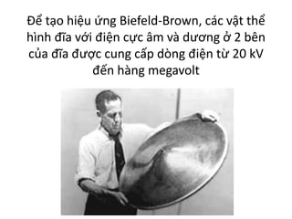 Để tạo hiệu ứng Biefeld-Brown, các vật thể
hình đĩa với điện cực âm và dương ở 2 bên
của đĩa được cung cấp dòng điện từ 20 kV
đến hàng megavolt
 
