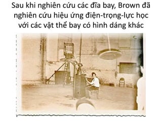 Sau khi nghiên cứu các đĩa bay, Brown đã
nghiên cứu hiệu ứng điện-trọng-lực học
với các vật thể bay có hình dáng khác
 