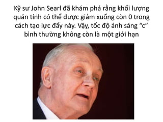 Kỹ sư John Searl đã khám phá rằng khối lượng
quán tính có thể được giảm xuống còn 0 trong
cách tạo lực đẩy này. Vậy, tốc độ ánh sáng “c”
bình thường không còn là một giới hạn
 