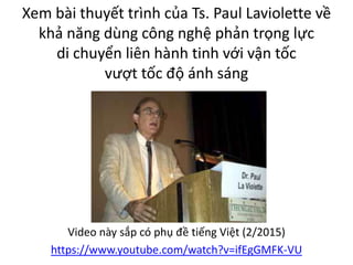 Xem bài thuyết trình của Ts. Paul Laviolette về
khả năng dùng công nghệ phản trọng lực
di chuyển liên hành tinh với vận tốc
vượt tốc độ ánh sáng
Video này sắp có phụ đề tiếng Việt (2/2015)
https://www.youtube.com/watch?v=ifEgGMFK-VU
 