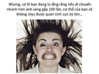 Nhưng, có lẽ bạn đang lo lắng rằng nếu di chuyển
nhanh hơn ánh sáng gấp 100 lần, cơ thể của bạn sẽ
không chịu được quán tính cực kỳ lớn…
 