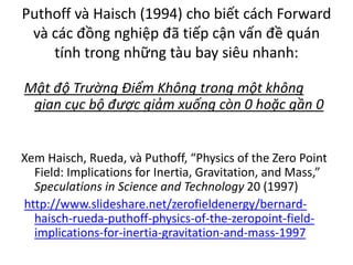Puthoff và Haisch (1994) cho biết cách Forward
và các đồng nghiệp đã tiếp cận vấn đề quán
tính trong những tàu bay siêu nhanh:
Mật độ Trường Điểm Không trong một không
gian cục bộ được giảm xuống còn 0 hoặc gần 0
Xem Haisch, Rueda, và Puthoff, “Physics of the Zero Point
Field: Implications for Inertia, Gravitation, and Mass,”
Speculations in Science and Technology 20 (1997)
http://www.slideshare.net/zerofieldenergy/bernard-
haisch-rueda-puthoff-physics-of-the-zeropoint-field-
implications-for-inertia-gravitation-and-mass-1997
 