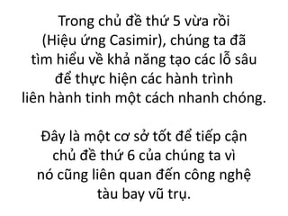 Trong chủ đề thứ 5 vừa rồi
(Hiệu ứng Casimir), chúng ta đã
tìm hiểu về khả năng tạo các lỗ sâu
để thực hiện các hành trình
liên hành tinh một cách nhanh chóng.
Đây là một cơ sở tốt để tiếp cận
chủ đề thứ 6 của chúng ta vì
nó cũng liên quan đến công nghệ
tàu bay vũ trụ.
 
