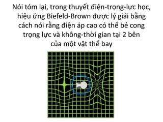 Nói tóm lại, trong thuyết điện-trọng-lực học,
hiệu ứng Biefeld-Brown được lý giải bằng
cách nói rằng điện áp cao có thể bẻ cong
trọng lực và không-thời gian tại 2 bên
của một vật thể bay
 