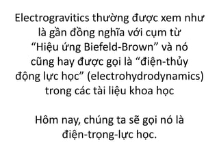 Electrogravitics thường được xem như
là gần đồng nghĩa với cụm từ
“Hiệu ứng Biefeld-Brown” và nó
cũng hay được gọi là “điện-thủy
động lực học” (electrohydrodynamics)
trong các tài liệu khoa học
Hôm nay, chúng ta sẽ gọi nó là
điện-trọng-lực học.
 