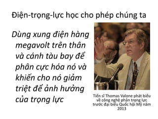 Điện-trọng-lực học cho phép chúng ta
Dùng xung điện hàng
megavolt trên thân
và cánh tàu bay để
phân cực hóa nó và
khiến cho nó giảm
triệt để ảnh hưởng
của trọng lực
Tiến sĩ Thomas Valone phát biểu
về công nghệ phản trọng lực
trước đại biểu Quốc hội Mỹ năm
2013
 