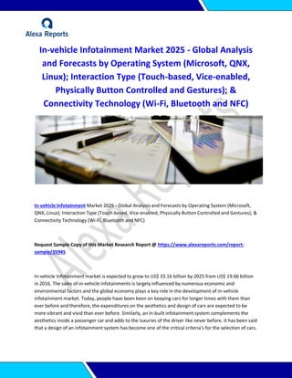 In-vehicle Infotainment Market 2025 - Global Analysis
and Forecasts by Operating System (Microsoft, QNX,
Linux); Interaction Type (Touch-based, Vice-enabled,
Physically Button Controlled and Gestures); &
Connectivity Technology (Wi-Fi, Bluetooth and NFC)
In-vehicle Infotainment Market 2025 - Global Analysis and Forecasts by Operating System (Microsoft,
QNX, Linux); Interaction Type (Touch-based, Vice-enabled, Physically Button Controlled and Gestures); &
Connectivity Technology (Wi-Fi, Bluetooth and NFC)
Request Sample Copy of this Market Research Report @ https://www.alexareports.com/report-
sample/35945
In-vehicle Infotainment market is expected to grow to US$ 33.16 billion by 2025 from US$ 19.66 billion
in 2016. The sales of in-vehicle infotainments is largely influenced by numerous economic and
environmental factors and the global economy plays a key role in the development of in-vehicle
infotainment market. Today, people have been keen on keeping cars for longer times with them than
ever before and therefore, the expenditures on the aesthetics and design of cars are expected to be
more vibrant and vivid than ever before. Similarly, an in-built infotainment system complements the
aesthetics inside a passenger car and adds to the luxuries of the driver like never before. It has been said
that a design of an infotainment system has become one of the critical criteria's for the selection of cars.
 