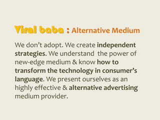 Viral baba : Alternative Medium
We don’t adopt. We create independent
strategies. We understand the power of
new-edge medium & know how to
transform the technology in consumer’s
language. We present ourselves as an
highly effective & alternative advertising
medium provider.
 
