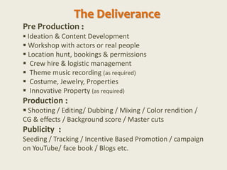 The Deliverance
Pre Production :
 Ideation & Content Development
 Workshop with actors or real people
 Location hunt, bookings & permissions
 Crew hire & logistic management
 Theme music recording (as required)
 Costume, Jewelry, Properties
 Innovative Property (as required)
Production :
 Shooting / Editing/ Dubbing / Mixing / Color rendition /
CG & effects / Background score / Master cuts
Publicity :
Seeding / Tracking / Incentive Based Promotion / campaign
on YouTube/ face book / Blogs etc.
 