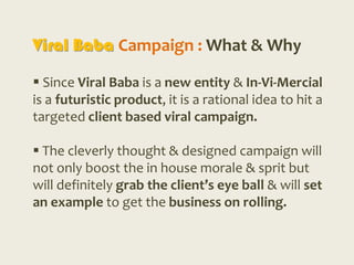 Viral Baba Campaign : What & Why

 Since Viral Baba is a new entity & In-Vi-Mercial
is a futuristic product, it is a rational idea to hit a
targeted client based viral campaign.

 The cleverly thought & designed campaign will
not only boost the in house morale & sprit but
will definitely grab the client’s eye ball & will set
an example to get the business on rolling.
 