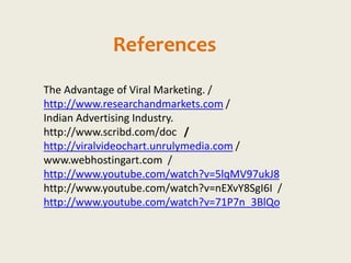 References
The Advantage of Viral Marketing. /
http://www.researchandmarkets.com /
Indian Advertising Industry.
http://www.scribd.com/doc /
http://viralvideochart.unrulymedia.com /
www.webhostingart.com /
http://www.youtube.com/watch?v=5lqMV97ukJ8
http://www.youtube.com/watch?v=nEXvY8SgI6I /
http://www.youtube.com/watch?v=71P7n_3BlQo
 