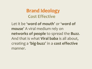 Brand Ideology
         Cost Effective
Let it be ‘word of mouth’ or ‘word of
mouse’ A viral medium rely on
networks of people to spread the Buzz.
And that is what Viral baba is all about,
creating a ‘big-buzz’ in a cost effective
manner.
 