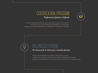 CERTIFICATION PROGRAM 
Professionisti Joomla! certificati 
Joomla! insegnato presso scuole, università e centri di formazione. 
Professionsti Joomla! altamente qualificati e specializzati. 
Migliorare la qualità dell’offerta di professionisti Joomla! sul mercato. 
VOLUNTEER PORTAL 
Un nuovo posto di ritrovo per i volontari Joomla! 
Facile coinvolgimento nei gruppi e nelle attività Joomla. 
Creazione di un profilo professionale basato sull’esperienza/tempo. 
Migliorare l’interazione tra i volontari sia a livello locale che internazionale. 
 