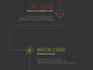 TRAVEL PROGRAM 
Solo per chi nel progetto ci crede! 
Incentivare e premiare i volontari Joomla. 
Creare un punto di incontro e scambio di esperienze. 
Ringraziare chi contribuisce alla crescita del progetto. 
MARKETING & BRAND 
Comunicare ed educare 
Leaders Joomla! in giro per il mondo. 
Brand manager e la nascita del Design Team. 
Creazione e diffusione di nuovi materiali di comunicazione. 
 