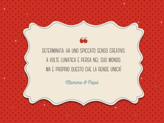 ❝ 
determinata. ha uno spiccato senso creativo. 
a volte lunatica e persa nel suo mondo. 
ma è proprio questo che la rende unica! 
Mamma & Papà 
 