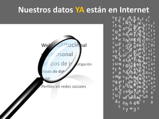 Web institucional
Web personal
Grupos de investigación
Bases de datos
BOE
Perfiles en redes sociales
g
r
4
h
5
j
s
6
4
f
h
s
f
h
7
w
6
s
F
f
l
7
8
j
f
j
4
k
f
8
k
7
6
4
8
P
o
7
6
n
6
7
8
3
m
4
3
8
4
3
m
3
y
3
5
E
t
q
4
u
y
6
u
t
w
4
6
u
4
6
w
6
w
y
E
t
q
4
u
y
6
u
t
w
4
6
u
4
E
t
q
4
u
y
6
u
t
w
4
6
u
4
6
w
6
w
y
E
t
q
4
u
y
6
u
t
w
4
6
u
4
6
w
6
w
y
g
r
4
h
5
j
s
6
4
f
h
s
f
h
7
P
o
7
6
n
6
7
8
3
m
4
3
8
4
3
m
3
y
5
g
r
4
h
5
j
s
6
4
f
h
s
f
h
7
w
6
s
F
f
l
7
8
j
f
j
4
k
f
8
k
7
6
4
8
P
o
7
6
n
6
7
8
3
m
4
3
8
4
3
m
3
y
3
5
E
t
q
4
u
y
6
u
t
w
4
6
u
4
6
w
6
w
y
E
t
q
4
u
y
6
u
t
w
4
6
u
4
6
w
6
w
E
t
q
4
u
y
6
u
t
w
4
6
u
4
6
w
6
w
y
E
t
q
4
u
y
6
u
t
w
4
6
u
4
6
w
6
w
y
g
r
4
h
5
j
s
6
4
f
h
s
f
h
7
w
6
s
P
o
7
6
n
6
7
8
3
m
4
3
8
4
3
Nuestros datos YA están en Internet
F
f
l
7
8
j
f
j
4
k
f
8
k
7
6
4
8
E
t
q
4
u
y
6
u
t
w
4
6
u
4
6
w
6
w
y
F
f
l
7
8
j
f
j
4
k
f
8
k
7
6
4
8
E
t
q
4
u
y
6
u
t
w
4
6
u
4
6
w
6
w
y
E
t
q
4
u
y
6
u
t
w
4
6
u
4
6
w
6
w
y
E
t
q
4
u
y
6
u
t
w
4
6
u
4
6
w
6
w
y
g
r
4
h
5
j
s
6
4
f
h
s
f
h
7
w
6
s
 