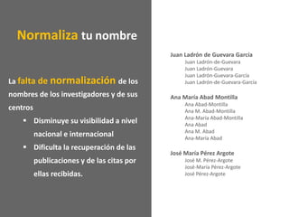 La falta de normalización de los
nombres de los investigadores y de sus
centros
 Disminuye su visibilidad a nivel
nacional e internacional
 Dificulta la recuperación de las
publicaciones y de las citas por
ellas recibidas.
Juan Ladrón de Guevara García
Juan Ladrón-de-Guevara
Juan Ladrón-Guevara
Juan Ladrón-Guevara-García
Juan Ladrón-de-Guevara-García
Ana María Abad Montilla
Ana Abad-Montilla
Ana M. Abad-Montilla
Ana-María Abad-Montilla
Ana Abad
Ana M. Abad
Ana-María Abad
José María Pérez Argote
José M. Pérez-Argote
José-María Pérez-Argote
José Pérez-Argote
Normaliza tu nombre
 