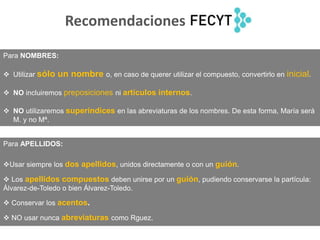 Para APELLIDOS:
Usar siempre los dos apellidos, unidos directamente o con un guión.
 Los apellidos compuestos deben unirse por un guión, pudiendo conservarse la partícula:
Álvarez-de-Toledo o bien Álvarez-Toledo.
 Conservar los acentos.
 NO usar nunca abreviaturas como Rguez.
Para NOMBRES:
 Utilizar sólo un nombre o, en caso de querer utilizar el compuesto, convertirlo en inicial.
 NO incluiremos preposiciones ni artículos internos.
 NO utilizaremos superíndices en las abreviaturas de los nombres. De esta forma, María será
M. y no Mª.
Recomendaciones
 