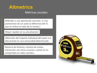Altmetrics
Número de lectores, número de visitas,
interacción con otros usuarios, cuánto se ha
compartido en redes sociales…
Referidas a una aportación concreta o a las
portaciones de un autor (a diferencia del FI,
que se refiere al valor de la revista )
Mayor rapidez en su actualización
Obtenidas del impacto individual del autor o el
documento en una comunidad determinada
Métricas sociales
 