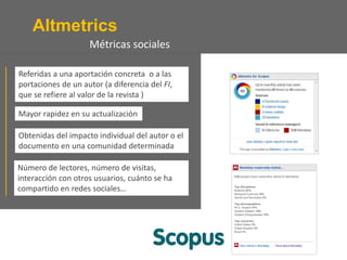 Altmetrics
Número de lectores, número de visitas,
interacción con otros usuarios, cuánto se ha
compartido en redes sociales…
Referidas a una aportación concreta o a las
portaciones de un autor (a diferencia del FI,
que se refiere al valor de la revista )
Mayor rapidez en su actualización
Obtenidas del impacto individual del autor o el
documento en una comunidad determinada
Métricas sociales
 