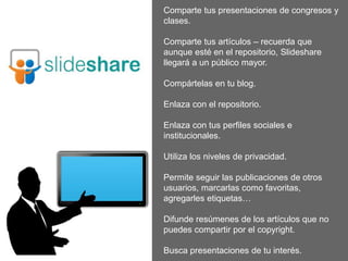 Comparte tus presentaciones de congresos y
clases.
Comparte tus artículos – recuerda que
aunque esté en el repositorio, Slideshare
llegará a un público mayor.
Compártelas en tu blog.
Enlaza con el repositorio.
Enlaza con tus perfiles sociales e
institucionales.
Utiliza los niveles de privacidad.
Permite seguir las publicaciones de otros
usuarios, marcarlas como favoritas,
agregarles etiquetas…
Difunde resúmenes de los artículos que no
puedes compartir por el copyright.
Busca presentaciones de tu interés.
 