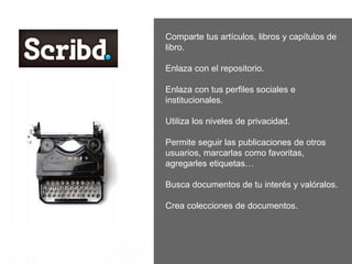 Comparte tus artículos, libros y capítulos de
libro.
Enlaza con el repositorio.
Enlaza con tus perfiles sociales e
institucionales.
Utiliza los niveles de privacidad.
Permite seguir las publicaciones de otros
usuarios, marcarlas como favoritas,
agregarles etiquetas…
Busca documentos de tu interés y valóralos.
Crea colecciones de documentos.
 