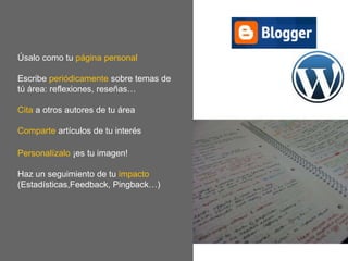 Úsalo como tu página personal
Escribe periódicamente sobre temas de
tú área: reflexiones, reseñas…
Cita a otros autores de tu área
Comparte artículos de tu interés
Personalízalo ¡es tu imagen!
Haz un seguimiento de tu impacto
(Estadísticas,Feedback, Pingback…)
 