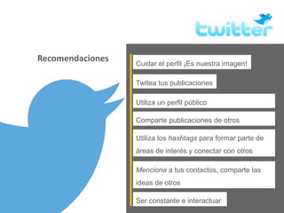 Recomendaciones Cuidar el perfil ¡Es nuestra imagen!
Ser constante e interactuar
Menciona a tus contactos, comparte las
ideas de otros
Utiliza un perfil público
Twitea tus publicaciones
Comparte publicaciones de otros
Utiliza los hashtags para formar parte de
áreas de interés y conectar con otros
 