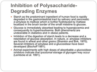 Inhibition of Polysaccharide-
Degrading Enzymes
 Starch as the predominant ingredient of human food is rapidly
degraded in the gastrointestinal tract by salivary and pancreatic
α-amylase to maltose which is further hydrolyzed by maltase
localized in the brush border of the small intestine to glucose.
 Glucose is immediately absorbed leading to hyperglycemia and
consequently to hyperinsulinemia. Both phenomena are
undesirable in diabetics and in obese patients.
 Inhibition of the digestion of starch leads to a decrease and a
retardation of glucose absorption. In nature, α- amylase inhibitors
are found in wheat and other grains (Shainkin and Birk, 1970).
Several inhibitors of amylase and α-glucosidase have been
developed (Bischoff 1991).
 Animal experiments with high doses of absorbable α-glucosidase
inhibitors indicate that lysosomal storage of glycogen may occur
(Lembcke et al. 1991).
 