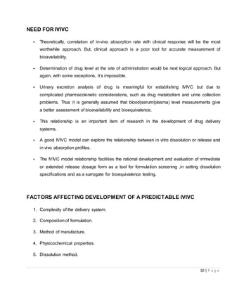 10 | P a g e
NEED FOR IVIVC
• Theoretically, correlation of in-vivo absorption rate with clinical response will be the most
worthwhile approach. But, clinical approach is a poor tool for accurate measurement of
bioavailability.
• Determination of drug level at the site of administration would be next logical approach. But
again, with some exceptions, it‘s impossible.
• Urinary excretion analysis of drug is meaningful for establishing IVIVC but due to
complicated pharmacokinetic considerations, such as drug metabolism and urine collection
problems. Thus it is generally assumed that blood(serum/plasma) level measurements give
a better assessment of bioavailability and bioequivalence.
• This relationship is an important item of research in the development of drug delivery
systems.
• A good IVIVC model can explore the relationship between in vitro dissolution or release and
in vivo absorption profiles.
• The IVIVC model relationship facilities the rational development and evaluation of immediate
or extended release dosage form as a tool for formulation screening ,in setting dissolution
specifications and as a surrogate for bioequivalence testing.
FACTORS AFFECTING DEVELOPMENT OF A PREDICTABLE IVIVC
1. Complexity of the delivery system.
2. Composition of formulation.
3. Method of manufacture.
4. Physicochemical properties.
5. Dissolution method.
 