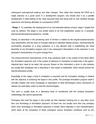 14 | P a g e
subsequent post-approval scale-up and other changes. Thus rather than viewing the IVIVR as a
single exercise at a given point in a development program, one should view it as a parallel
development in itself starting at the initial assumed level and being built on and modified through
experience and leading ultimately to a prospective IVIVR".
"Stage 1: To undertake the development of an oral extended-release product, stage 1 targets first
must be defined. The target in vivo profile needs to be first established, based on, if possible,
pharmacokinetic/pharmacodynamics models.
Clearly, as described in the pioneering work of Amidon in relation to the original biopharmaceutic
drug classification and the work of Corrigan relating to extended release product, characterizing the
permeability properties of a drug substance is a key element both in establishing the initial
feasibility of any formulation program and in the subsequent interpretation of the observed in vivo
absorption characteristics of a given dosage form.
The physicochemical characteristics of the drug substance itself, in the context of how these affect
the formulation approach and in the context of relevance to dissolution at distal sites in the gastro-
intestinal tract, need to be taken into account. Based on this information a priori in vitro methods
are usually then developed and a theoretical in vitro target is established, which should achieve the
desired absorption profile.
Essentially at this stage a level A correlation is assumed and the formulation strategy is initiated
with the objective of achieving the target in vitro profile. The prototype formulation program itself is
normally initiated with some knowledge or expectation of what technologies and/or mechanism of
release are particularly suited to meet the desired targets.
This work is usually done at a laboratory level of manufacture with the simplest dissolution
methodology that seems appropriate.
Prototypes that meet the target in vitro profile are then selected involving one or, very often, more
than one technology or formulation approach. At least one, but usually more than one prototype
within each technology or formulation approach is tested. More extended in vitro characterization,
which looks at the robustness of these prototypes across dissolution conditions such as pH,
 