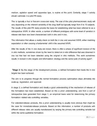 15 | P a g e
medium, agitation speed and apparatus type, is routine at this point. Certainly, stage 1 activity
should culminate in a pilot PK study.
This is typically a four or five-arm cross-over study. The size of this pilot pharmacokinetic study will
vary depending on the inherent variability of the drug itself but typically range from 6 to 10 subjects.
The results of this pilot PK study provide the basis for establishing what has been referred to as a
retrospective IVIVR. In other words, a number of different prototypes with some level of variation in
release rate have now been characterized both in vitro and in vivo.
This information first allows a reality check on both the in vivo and assumed IVIVR, either matching
expectation or often causing a fundamental shift in the assumed IVIVR.
After the results of the in vivo study are known, there is often a phase of significant revision of the
in vitro methods, sometimes driven by the need to detect an in vitro difference that was observed in
vivo but that had not been detected using the original in vitro methods. This work sometimes
results in revised in vitro targets and reformulation strategy and the same cycle of activity again".
"Stage 2: By this stage of the development process, a defined formulation that meets the in vivo
targets has been achieved.
The aim is to progress through the normal formulation process optimization steps ultimately into
scale-up, registration, and approval.
In stage 2, a defined formulation and ideally a good understanding of the mechanism of release of
this formulation has been established. Based on this a priori understanding, and from a sort of
retrospective data generated from stage 1, an empirical basis exist for determining the primary
formulation related rate controlling variables.
For extended-release products, this a priori understanding is usually more obvious than might be
the case for immediate-release products. Based on this information, a number of products with
different release rates are usually manufactured by varying the primary rate controlling variable but
within the same qualitative formulation.
 