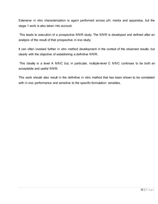 16 | P a g e
Extensive in vitro characterization is again performed across pH, media and apparatus, but the
stage 1 work is also taken into account.
This leads to execution of a prospective IVIVR study. The IVIVR is developed and defined after an
analysis of the result of that prospective in vivo study.
It can often involved further in vitro method development in the context of the observed results, but
clearly with the objective of establishing a definitive IVIVR.
This ideally is a level A IVIVC but, in particular, multiple-level C IVIVC continues to be both an
acceptable and useful IVIVR.
This work should also result in the definitive in vitro method that has been shown to be correlated
with in vivo performance and sensitive to the specific formulation variables.
 