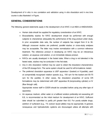 18 | P a g e
Development of in vitro in vivo correlation and validation using in vitro dissolution and in vivo time
course is also illustrated in Figure.
GENERAL CONSIDERATIONS
The following general statements apply in the development of an IVIVC in an NDA or ANDA/AADA:
 Human data should be supplied for regulatory consideration of an IVIVC.
 Bioavailability studies for IVIVC development should be performed with enough
subjects to characterize adequately the performance of the drug product under study.
In prior acceptable data sets, the number of subjects has ranged from 6 to 36.
Although crossover studies are preferred, parallel studies or cross-study analyses
may be acceptable. The latter may involve normalization with a common reference
treatment. The reference product in developing an IVIVC may be an intravenous
solution, an aqueous oral solution, or an immediate release product.
 IVIVCs are usually developed in the fasted state. When a drug is not tolerated in the
fasted state, studies may be conducted in the fed state.
 Any in vitro dissolution method may be used to obtain the dissolution characteristics
of the ER dosage form. The same system should be used for all formulations tested.
 The preferred dissolution apparatus is USP apparatus I (basket) or II (paddle), used
at compendially recognized rotation speeds (e.g., 100 rpm for the basket and 50-75
rpm for the paddle). In other cases, the dissolution properties of some ER
formulations may be determined with USP apparatus III (reciprocating cylinder) or IV
(flow through cell).
Appropriate review staff in CDER should be consulted before using any other type of
apparatus.
 An aqueous medium, either water or a buffered solution preferably not exceeding pH
6.8, is recommended as the initial medium for development of an IVIVC. Sufficient
data should be submitted to justify pH greater than 6.8. For poorly soluble drugs,
addition of surfactant (e.g., 1% sodium lauryl sulfate) may be appropriate. In general,
nonaqueous and hydroalcoholic systems are discouraged unless all attempts with
 
