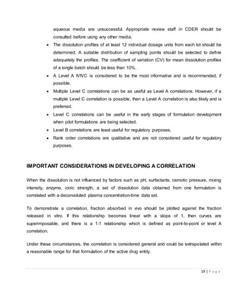 19 | P a g e
aqueous media are unsuccessful. Appropriate review staff in CDER should be
consulted before using any other media.
 The dissolution profiles of at least 12 individual dosage units from each lot should be
determined. A suitable distribution of sampling points should be selected to define
adequately the profiles. The coefficient of variation (CV) for mean dissolution profiles
of a single batch should be less than 10%.
 A Level A IVIVC is considered to be the most informative and is recommended, if
possible.
 Multiple Level C correlations can be as useful as Level A correlations. However, if a
multiple Level C correlation is possible, then a Level A correlation is also likely and is
preferred.
 Level C correlations can be useful in the early stages of formulation development
when pilot formulations are being selected.
 Level B correlations are least useful for regulatory purposes.
 Rank order correlations are qualitative and are not considered useful for regulatory
purposes.
IMPORTANT CONSIDERATIONS IN DEVELOPING A CORRELATION
When the dissolution is not influenced by factors such as pH, surfactants, osmotic pressure, mixing
intensity, enzyme, ionic strength, a set of dissolution data obtained from one formulation is
correlated with a deconvoluted plasma concentration-time data set.
To demonstrate a correlation, fraction absorbed in vivo should be plotted against the fraction
released in vitro. If this relationship becomes linear with a slope of 1, then curves are
superimposable, and there is a 1:1 relationship which is defined as point-to-point or level A
correlation.
Under these circumstances, the correlation is considered general and could be extrapolated within
a reasonable range for that formulation of the active drug entity.
 