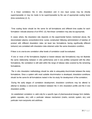 20 | P a g e
In a linear correlation, the in vitro dissolution and in vivo input curves may be directly
superimposable or may be made to be superimposable by the use of appropriate scaling factor
(time corrections) (2, 3).
Time scaling factor should be the same for all formulations and different time scales for each
formulation indicate absence of an IVIVC (3). Non-linear correlation may also be appropriate.
In cases where, the dissolution rate depends on the experimental factors mentioned above, the
deconvoluted plasma concentration-time curves constructed following administration of batches of
product with different dissolution rates (at least two formulations having significantly different
behavior) are correlated with dissolution data obtained under the same dissolution condition.
If there is no one-to-one correlation other levels of correlation could be evaluated.
If one or more of the formulations (highest or lowest release rate formulations) may not illustrate
the same relationship between in vitro performance and in vivo profiles compared with the other
formulations, the correlation is still valid within the range of release rates covered by the remaining
formulations.
The in vitro dissolution methodology should be able to adequately discriminate between the study
formulations. Once a system with most suitable discrimination is developed, dissolution conditions
should be the same for all formulations tested in the bio study for development of the correlation.
During the early stages of correlation development, dissolution conditions may be altered to
attempt to develop a one-to-one correlation between the in vitro dissolution profile and the in vivo
dissolution profile.
An established correlation is valid only for a specific type of pharmaceutical dosage form (tablets,
gelatin capsules, etc.) with a particular release mechanism (matrix, osmotic system, etc.) and
particular main excipients and additives.
 