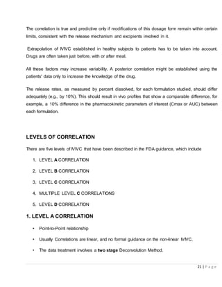 21 | P a g e
The correlation is true and predictive only if modifications of this dosage form remain within certain
limits, consistent with the release mechanism and excipients involved in it.
Extrapolation of IVIVC established in healthy subjects to patients has to be taken into account.
Drugs are often taken just before, with or after meal.
All these factors may increase variability. A posterior correlation might be established using the
patients' data only to increase the knowledge of the drug.
The release rates, as measured by percent dissolved, for each formulation studied, should differ
adequately (e.g., by 10%). This should result in vivo profiles that show a comparable difference, for
example, a 10% difference in the pharmacokinetic parameters of interest (Cmax or AUC) between
each formulation.
LEVELS OF CORRELATION
There are five levels of IVIVC that have been described in the FDA guidance, which include
1. LEVEL A CORRELATION
2. LEVEL B CORRELATION
3. LEVEL C CORRELATION
4. MULTIPLE LEVEL C CORRELATIONS
5. LEVEL D CORRELATION
1. LEVEL A CORRELATION
• Point-to-Point relationship
• Usually Correlations are linear, and no formal guidance on the non-linear IVIVC.
• The data treatment involves a two stage Deconvolution Method.
 