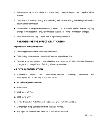 22 | P a g e
1. Estimation of the in vivo absorption profile using Wagner-Nelson or Loo-Riegelman
method
2. Comparison of fraction of drug absorbed (Fa) and fraction of drug dissolved (Fd) in-vitro to
obtain a linear correlation.
• Formulations showing Level A correlation require no additional human studies to justify
change in manufacturing site, raw material supplier or minor formulation changes.
• Most informative and very useful from a regulatory perspective.
PURPOSE – DEFINE DIRECT RELATIONSHIP
Importants of level A correlation
• Providing process control and quality assurance
• Determining stable release characteristics of the product over time.
• Facilitating certain regulatory determinations (e.g., absence of effect of minor formulation
changes or of change in manufacturing site on performance).
2. LEVEL B CORRELATION
• A predictive model for relationship between summary parameters that
characterize the in-vitro and in-vivo time course.
• No point to point correlation
• It compares
1. MDT vitro to MDTvivo,
2. MDT vitro to MRT,
3. In-vitro Dissolution Rate Constant (kd) to Absorption Rate Constant (ka).
• Comparison using Statistical moment analytical method.
• This type of correlation uses all of the in vitro and in vivo data.
 