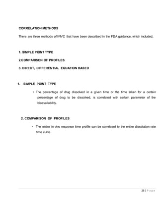 26 | P a g e
CORRELATION METHODS
There are three methods of IVIVC that have been described in the FDA guidance, which included,
1. SIMPLE POINT TYPE
2.COMPARISON OF PROFILES
3. DIRECT, DIFFERENTIAL EQUATION BASED
1. SIMPLE POINT TYPE
• The percentage of drug dissolved in a given time or the time taken for a certain
percentage of drug to be dissolved, is correlated with certain parameter of the
bioavailability.
2. COMPARISON OF PROFILES
• The entire in vivo response time profile can be correlated to the entire dissolution rate
time curve
 